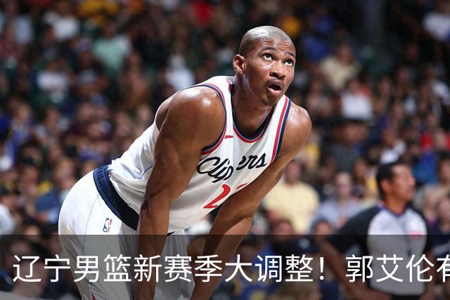 辽宁男篮新赛季大调整！郭艾伦有望重返辽篮，杨鸣或将重掌帅印